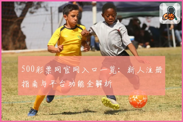 500彩票网官网入口一览：新人注册指南与平台功能全解析