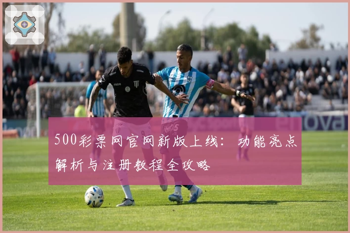 500彩票网官网新版上线：功能亮点解析与注册教程全攻略