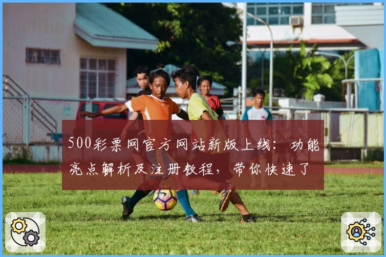 500彩票网官方网站新版上线：功能亮点解析及注册教程，带你快速了解操作流程