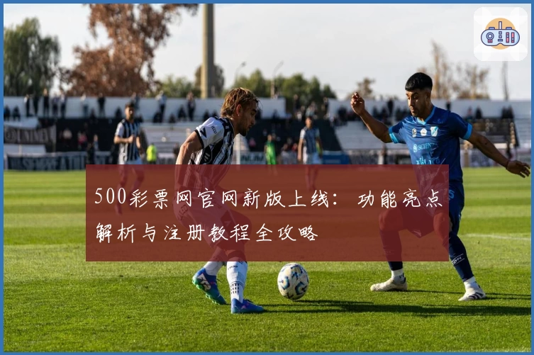 500彩票网官网新版上线：功能亮点解析与注册教程全攻略