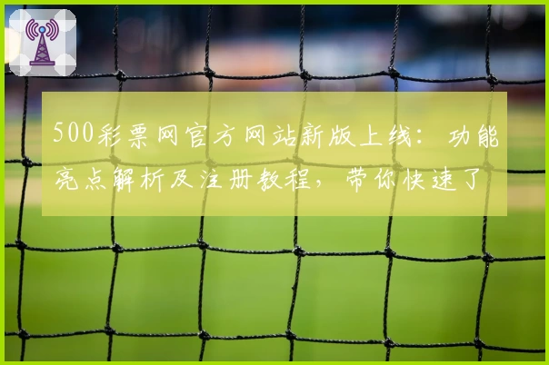 500彩票网官方网站新版上线：功能亮点解析及注册教程，带你快速了解操作流程