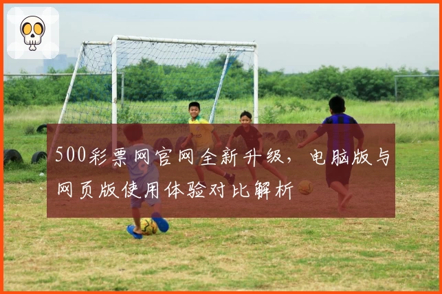 500彩票网官网全新升级,电脑版与网页版使用体验对比解析