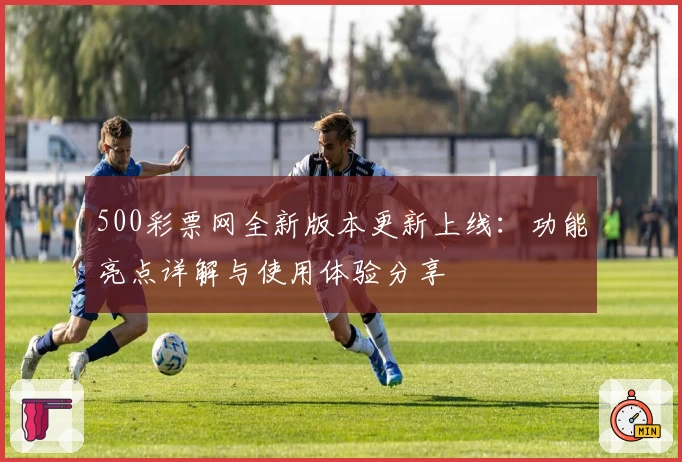 500彩票网全新版本更新上线:功能亮点详解与使用体验分享
