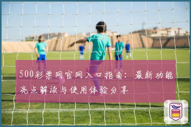 500彩票网官网入口指南：最新功能亮点解读与使用体验分享