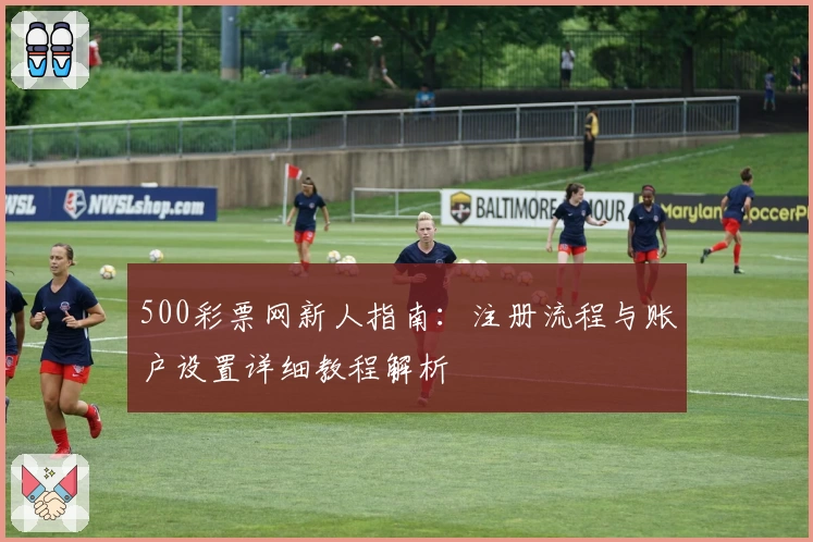 500彩票网新人指南：注册流程与账户设置详细教程解析