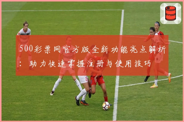 500彩票网官方版全新功能亮点解析：助力快速掌握注册与使用技巧