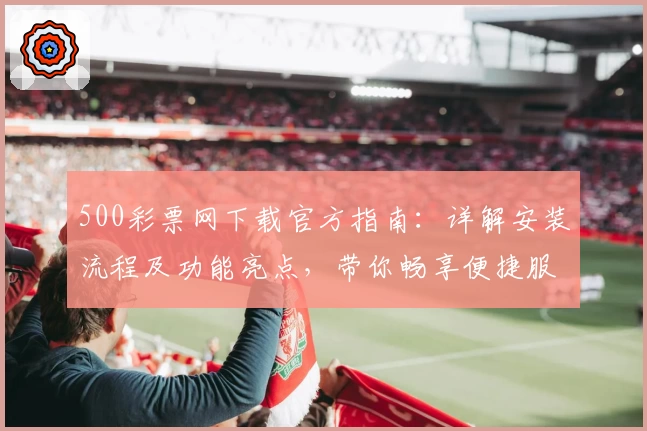 500彩票网下载官方指南：详解安装流程及功能亮点，带你畅享便捷服务