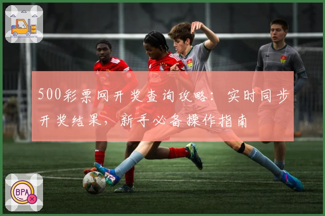 500彩票网开奖查询攻略：实时同步开奖结果，新手必备操作指南