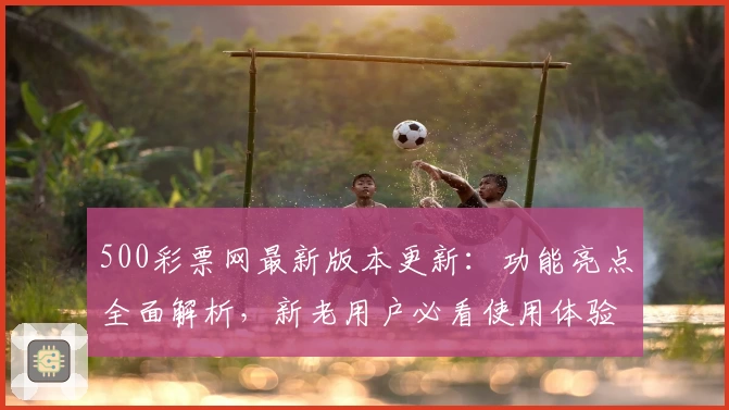 500彩票网最新版本更新：功能亮点全面解析，新老用户必看使用体验指南