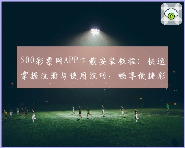 500彩票网APP下载安装教程：快速掌握注册与使用技巧，畅享便捷彩票服务新体验