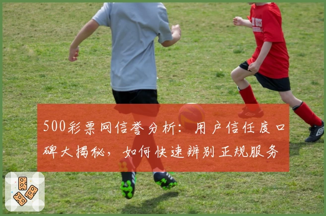 500彩票网信誉分析：用户信任度口碑大揭秘，如何快速辨别正规服务平台