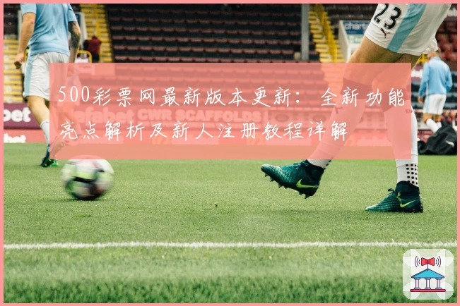 500彩票网最新版本更新：全新功能亮点解析及新人注册教程详解