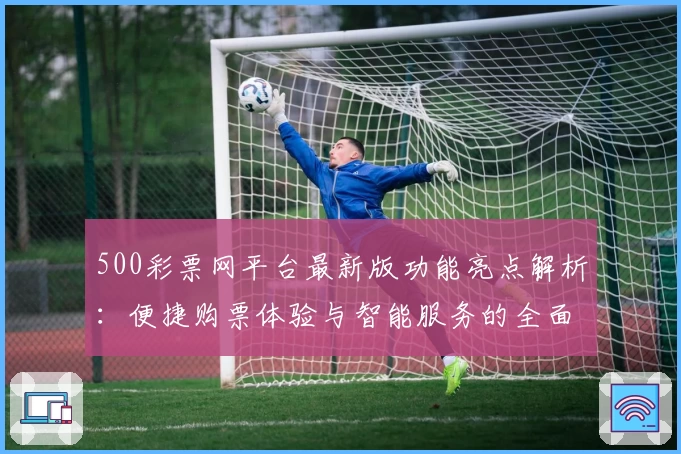 500彩票网平台最新版功能亮点解析：便捷购票体验与智能服务的全面升级