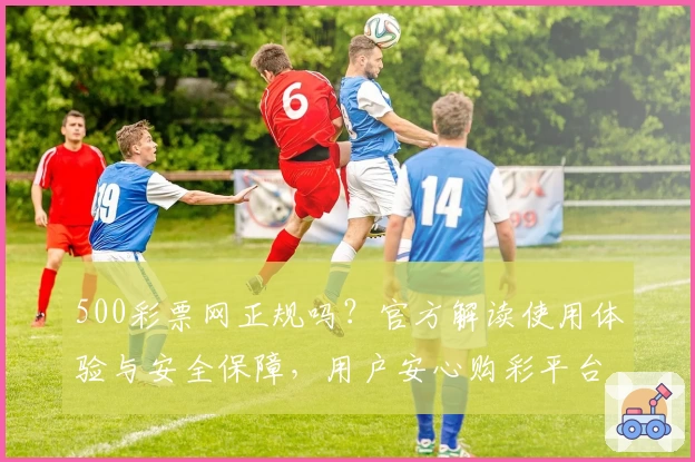 500彩票网正规吗？官方解读使用体验与安全保障，用户安心购彩平台详评