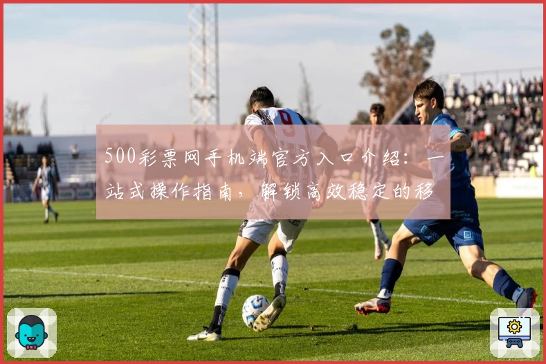 500彩票网手机端官方入口介绍：一站式操作指南，解锁高效稳定的移动体验