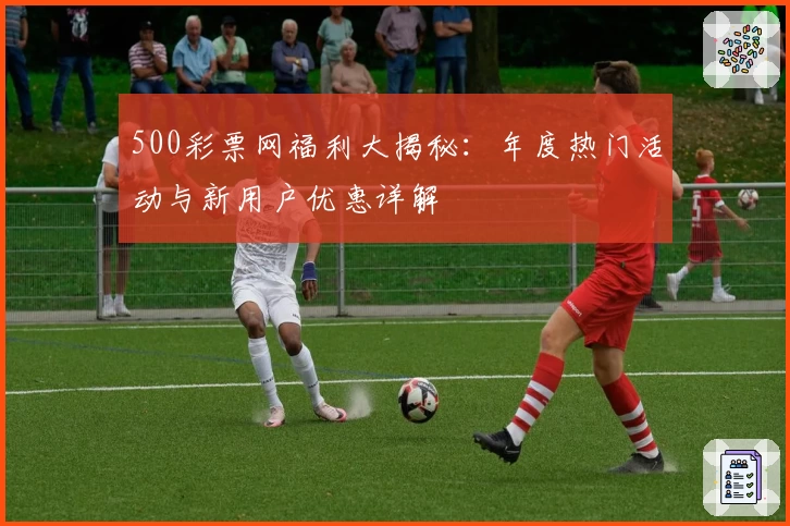 500彩票网福利大揭秘：年度热门活动与新用户优惠详解