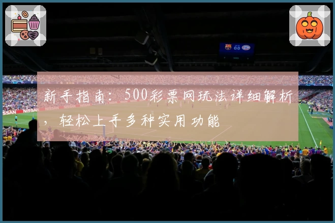 新手指南：500彩票网玩法详细解析，轻松上手多种实用功能
