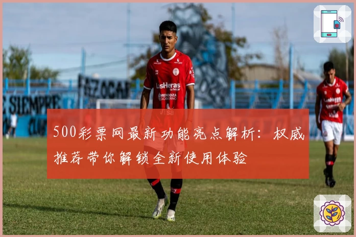 500彩票网最新功能亮点解析：权威推荐带你解锁全新使用体验