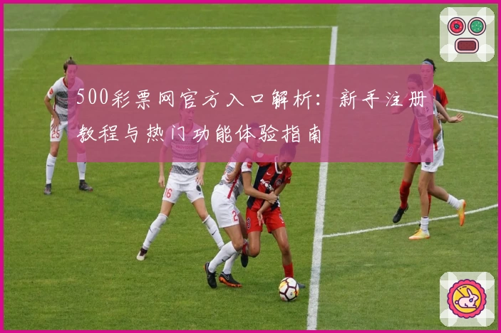 500彩票网官方入口解析：新手注册教程与热门功能体验指南