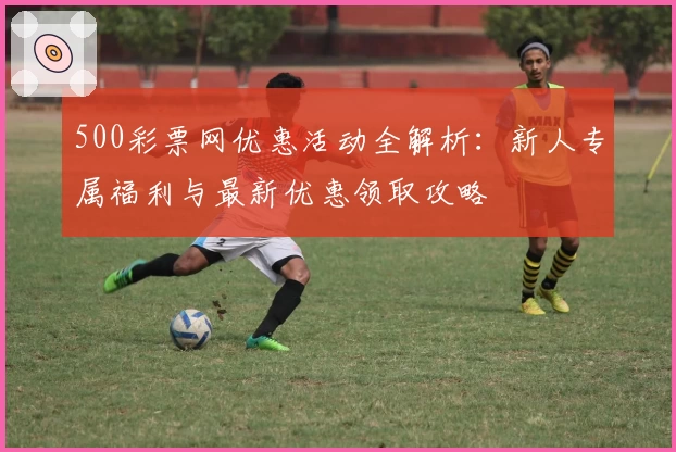 500彩票网优惠活动全解析：新人专属福利与最新优惠领取攻略