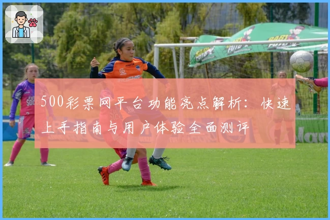 500彩票网平台功能亮点解析:快速上手指南与用户体验全面测评