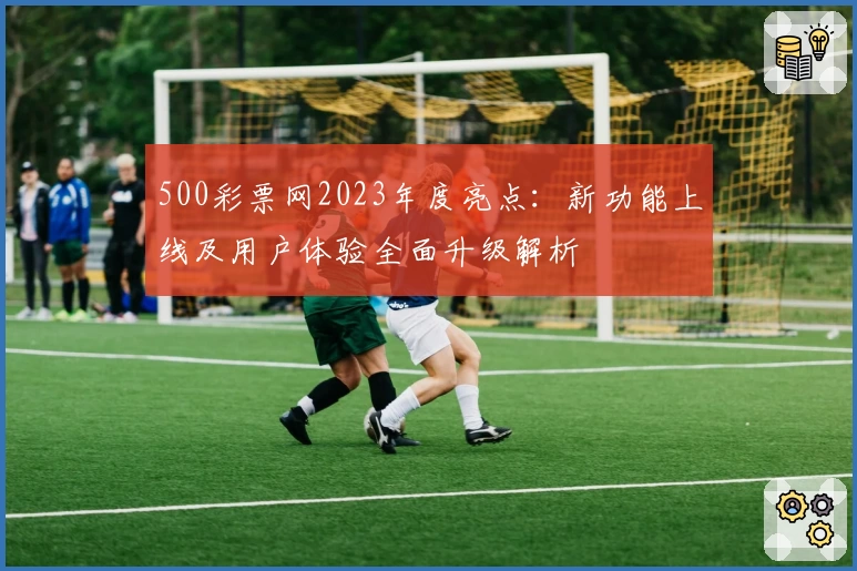 500彩票网2023年度亮点：新功能上线及用户体验全面升级解析